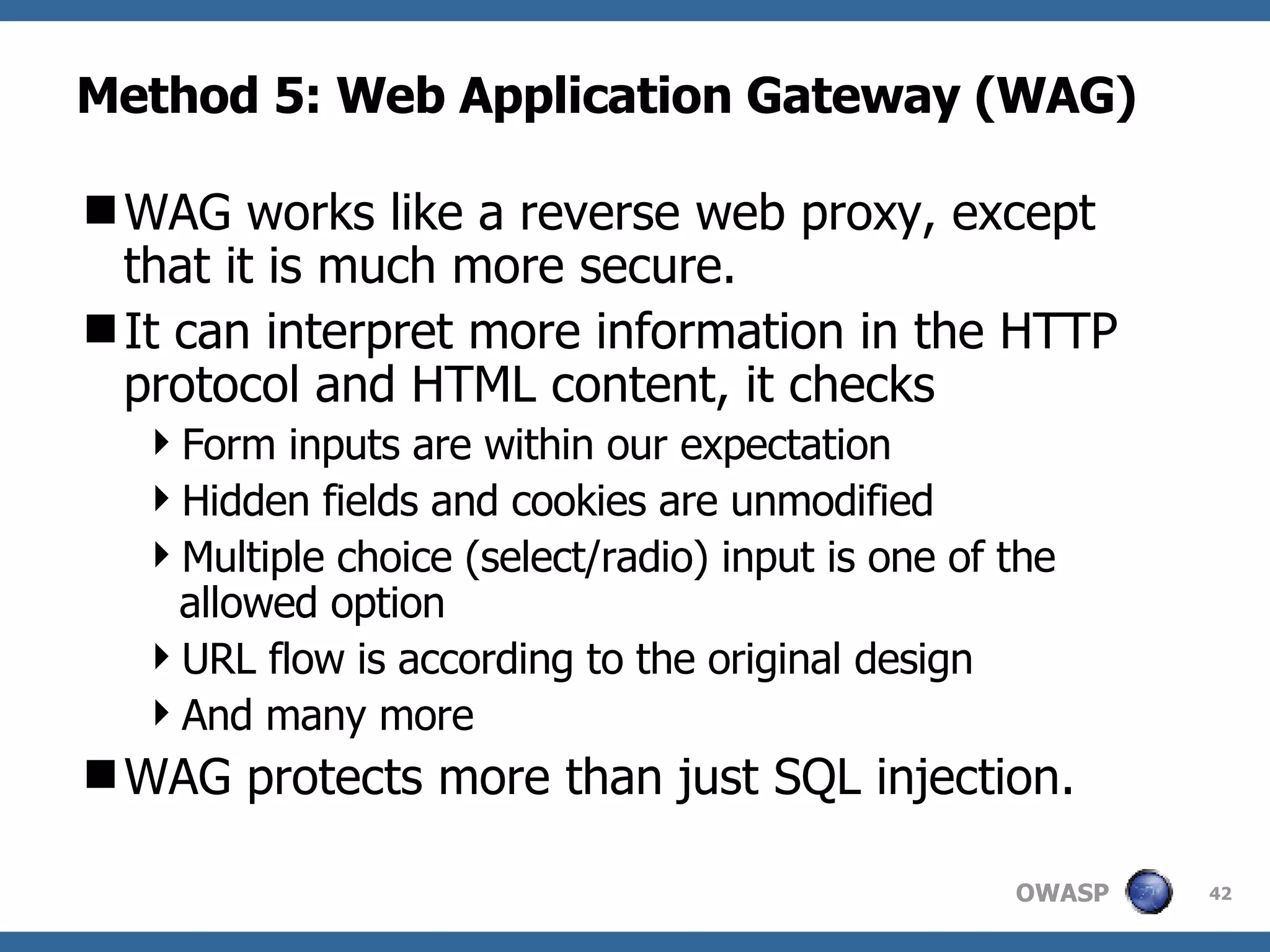 Method 5: Web Application Gateway (WAG) WAG  works like  a reverse  web proxy, except that  it is  much more secure.  It c an interpret more information in the HTTP protocol  and HTML content, it checks Form  inputs are within our expectation H idden fields and cookies are unmodified Multiple choice (select/radio) input is one of the allowed option URL flow is according to the original design A nd many more WA G  protect s  more than just SQL injection.  