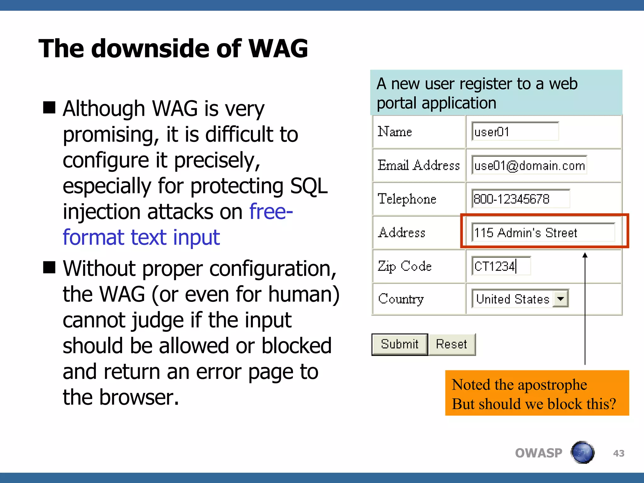 The downside of WAG Although WA G  is very promising, it is difficult to configure it precisely, especially for protecting SQL injection attacks on  free-format text input Without proper configuration, the  WAG  ( or  even for human) cannot judge if the input should be allowed or blocked and return an error page to the browser. A new user register to a  web portal application N oted the apostrophe But should we block this? 