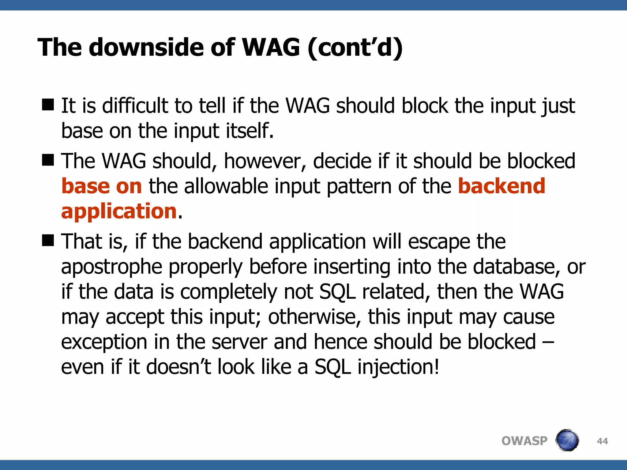 The downside of WAG (cont’d) I t is difficult to tell if the  WAG  should block the input just base on the input itself.  The  WAG  should, however, decide if it should be blocked  base on  the allowable input pattern of the  backend application .  That is , if the backend application will escape the apostrophe properly before inserting into the database, or if the data is completely not SQL related, then the  WAG  may accept this input; otherwise, this input may cause exception in the server and hence should be blocked – even if it doesn’t look like a SQL injection! 