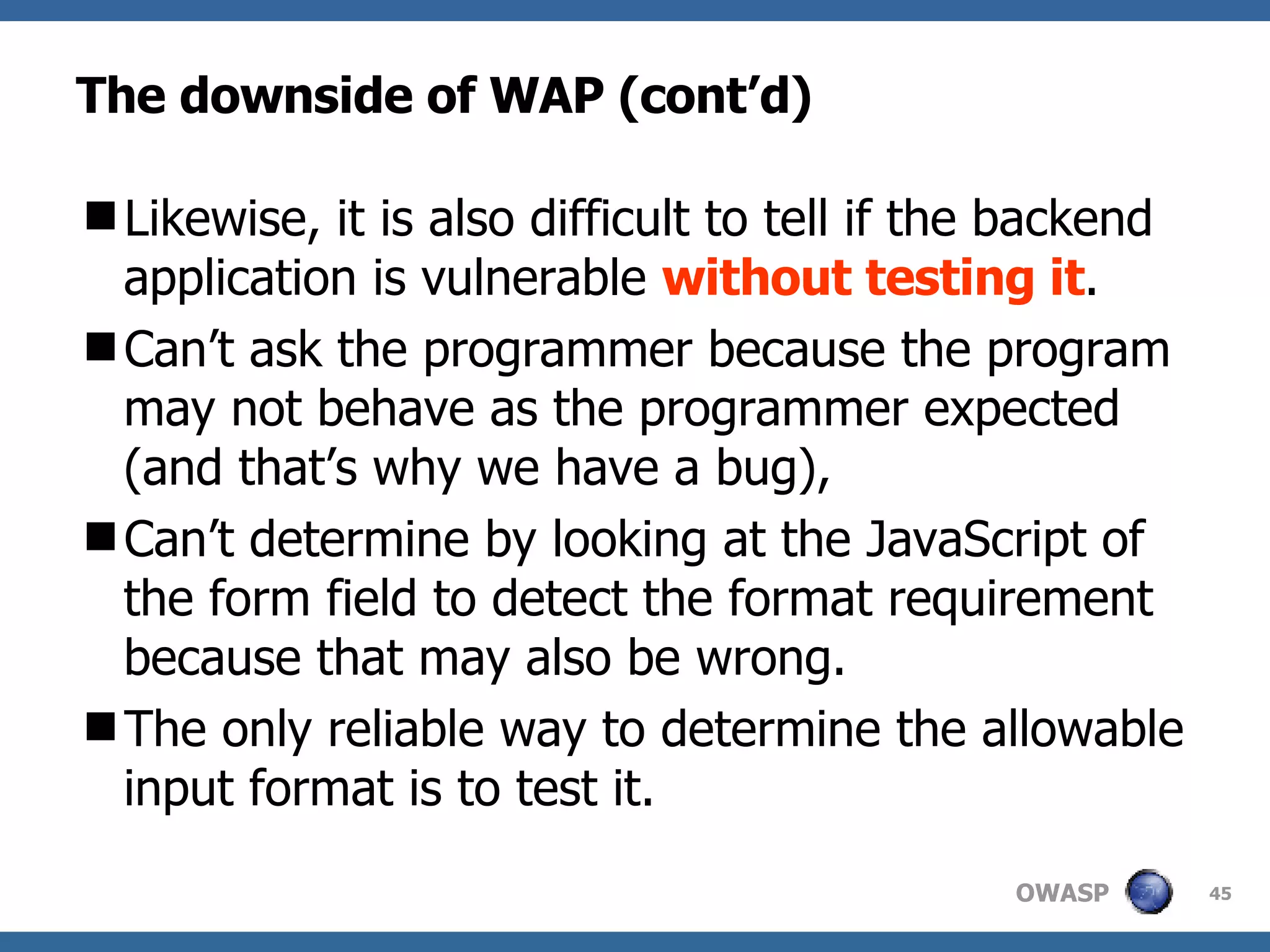 The downside of WAP (cont’d) Likewise, it is also difficult to tell if the backend application is vulnerable  without testing it .  C an’t ask the programmer because the program may not behave as the programmer expected (and that’s why we have a bug),  C an’t determine by looking at the JavaScript of the form field to detect the format requirement because that may also be wrong. The only reliable way to determine the allowable input format is to test it. 