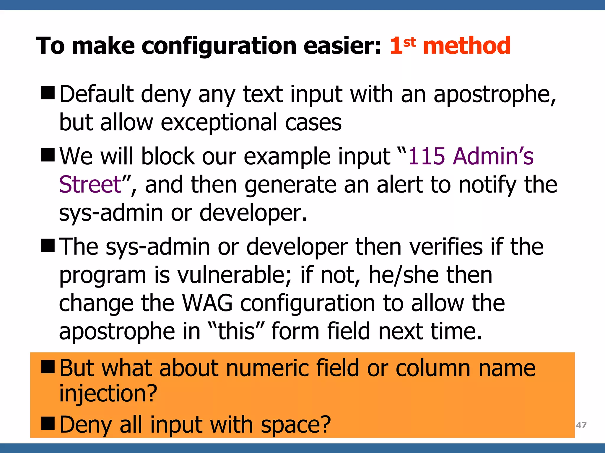 To make configuration easier:  1 st  method Default d en y  any text input with an apostrophe , but allow exceptional cases We will block our example input “ 115 Admin’s Street ”,  and then  generate an alert to notify the sys-admin or developer.  The sys-admin or developer then verifies if the program is vulnerable;  if not ,  he/she then  change the WA G  configuration to allow the apostrophe in “this” form field next time.  But what about numeric field or column name injection? Deny all input with space? 