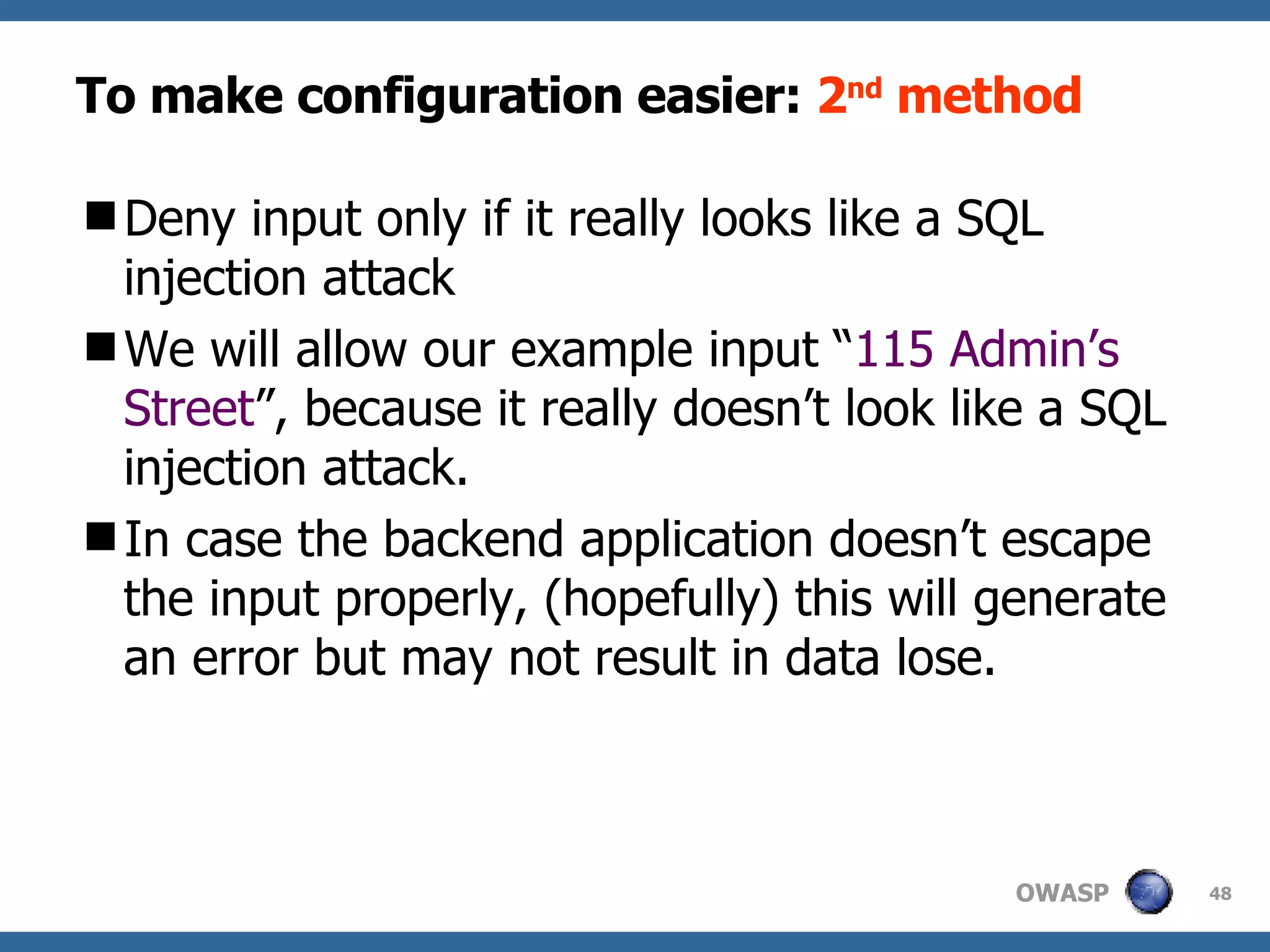 To make configuration easier:  2 nd  method Den y  input only if it really looks like a SQL injection attack We will allow our example input “ 115 Admin’s Street ”, because it really doesn’t look like a SQL injection attack.  In case the backend application d oesn ’t escape the input properly,  (hopefully)  this will generate an error but may not result in data lose.  