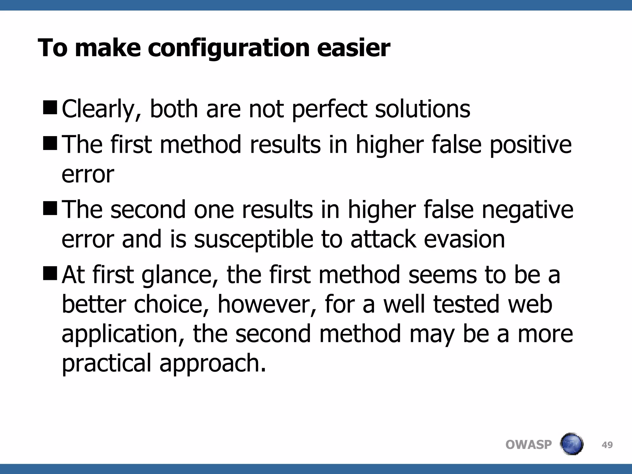 To make configuration easier Clearly, both are not perfect solutions T he first method result s  in higher false positive  error T he second one result s  in higher false negative error and is susceptible to attack evasion At first glance, the first method seems to be a better choice, however,  for  a well tested web application, the second method may be a more practical approach. 