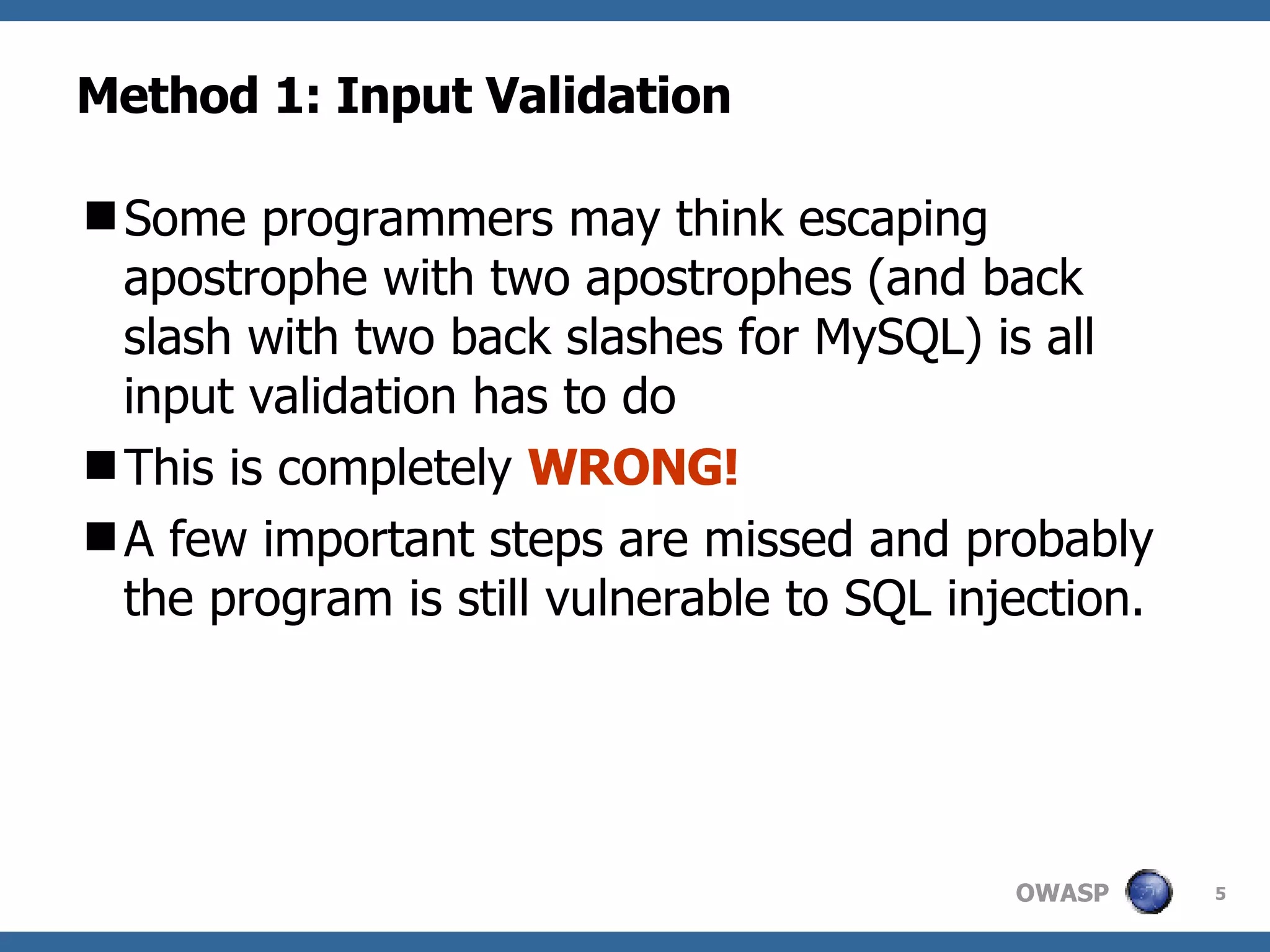 Method 1: Input Validation Some programmers may think escaping apostrophe with two apostrophes (and back slash with two back slashes for MySQL) is all input validation has to do This is completely  WRONG!  A few important steps are missed and probably the program is still vulnerable to SQL injection.  