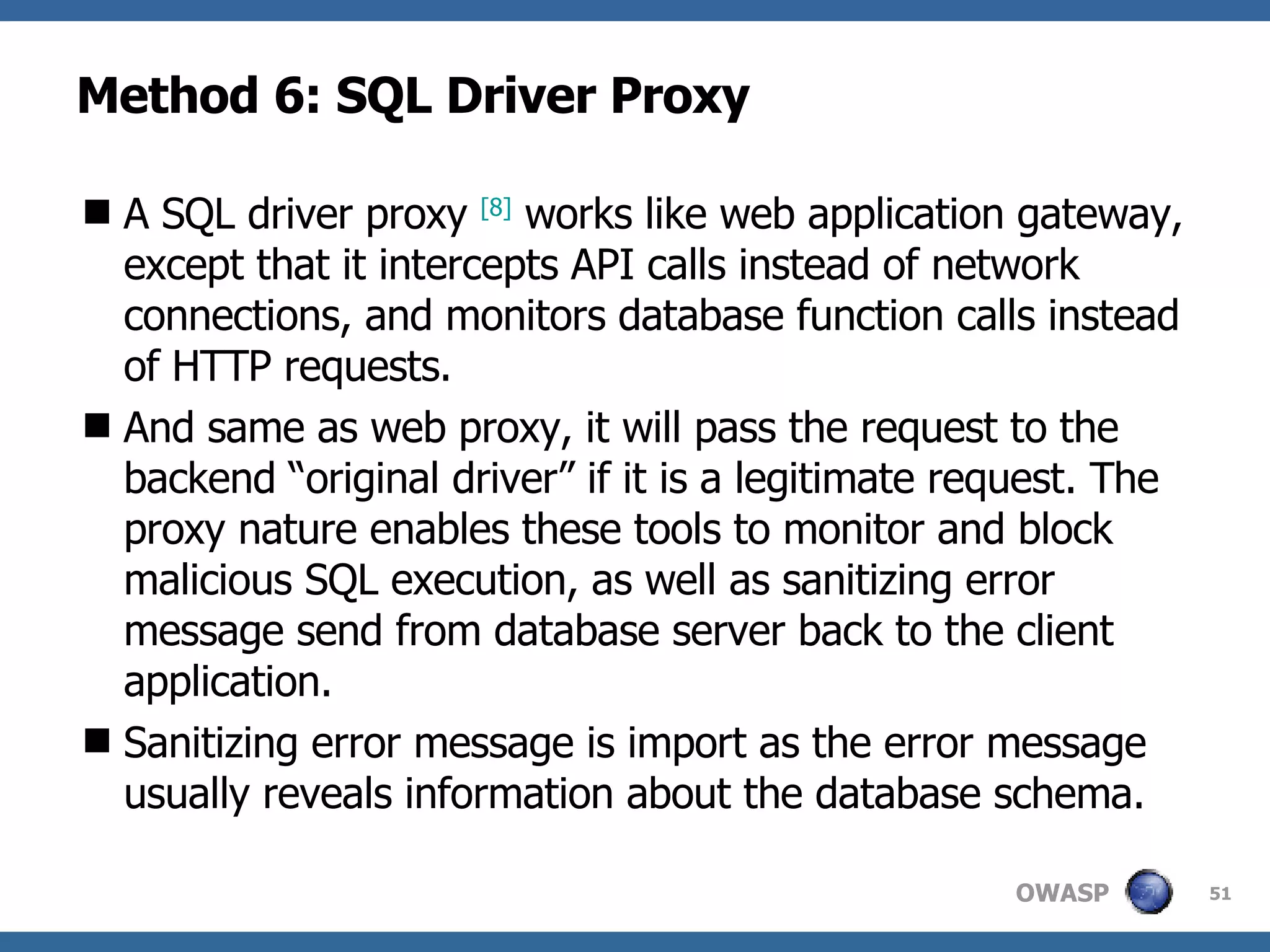 Method 6: SQL Driver Proxy A SQL driver proxy  [8]  works like web application gateway, except that it intercepts API calls instead of network connections, and monitors database function calls instead of HTTP requests.  And same as web proxy, it will pass the request to the backend “original driver” if it is a legitimate request. The proxy nature enables these tools to monitor and block malicious SQL execution, as well as sanitizing error message send from database server back to the client application.  Sanitizing error message is import as the error message usually reveals information about the database schema. 