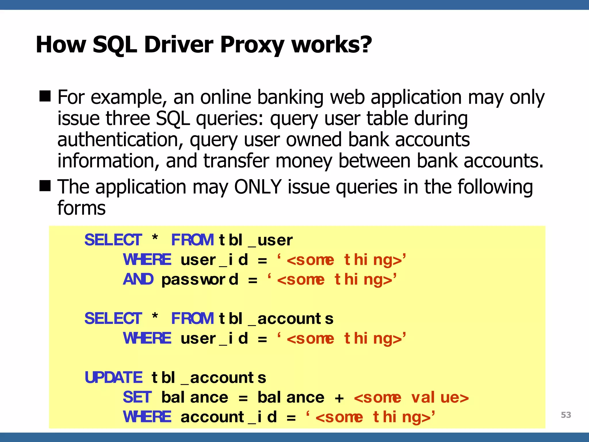 How SQL Driver Proxy works? For example, an online banking web application may only issue three SQL queries: query user table during authentication, query user owned bank accounts information, and transfer money between bank accounts. The application may ONLY issue queries in the following forms SELECT  *  FROM  tbl_user  WHERE  user_id =  ‘<some thing>’   AND  password =  ‘<some thing>’ SELECT  *  FROM  tbl_accounts WHERE  user_id =  ‘<some thing>’ UPDATE  tbl_accounts  SET  balance = balance +  <some value> WHERE  account_id =  ‘<some thing>’ 