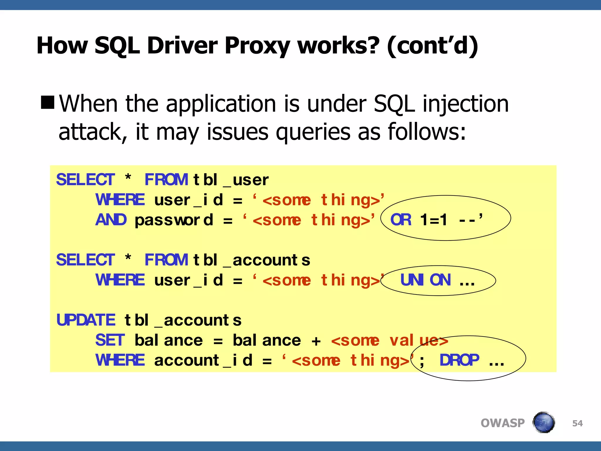 How SQL Driver Proxy works? (cont’d) When the application is under SQL injection attack, it may issues queries as follows: SELECT  *  FROM  tbl_user  WHERE  user_id =  ‘<some thing>’   AND  password =  ‘<some thing>’  OR   1=1 --’ SELECT  *  FROM  tbl_accounts WHERE  user_id =  ‘<some thing>’   UNION  … UPDATE  tbl_accounts  SET  balance = balance +  <some value>  WHERE  account_id =  ‘<some thing>’ ;  DROP  … 