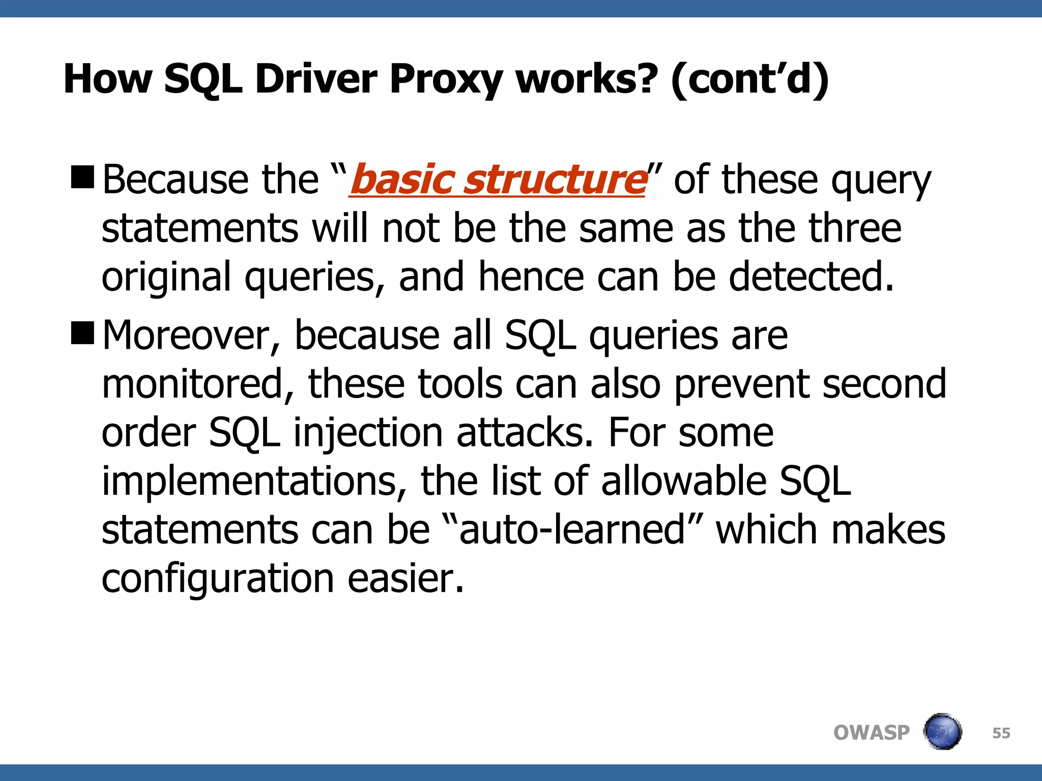 How SQL Driver Proxy works? (cont’d) Because the “ basic structure ” of these query statements will not be the same as the three original queries, and hence can be detected. Moreover, because all SQL queries are monitored, these tools can also prevent second order SQL injection attacks. For some implementations, the list of allowable SQL statements can be “auto-learned” which makes configuration easier. 