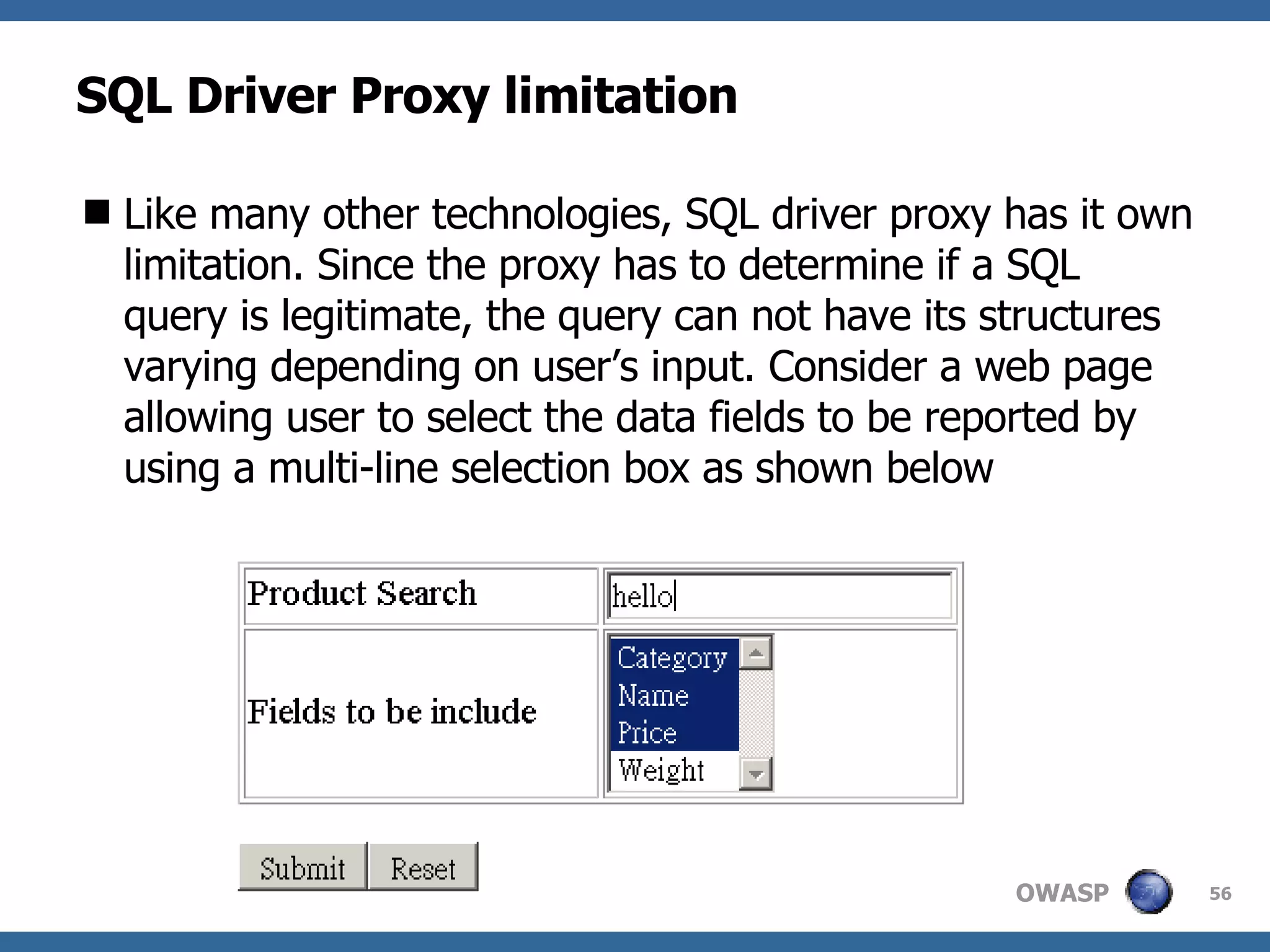 SQL Driver Proxy limitation Like many other technologies, SQL driver proxy has it own limitation. Since the proxy has to determine if a SQL query is legitimate, the query can not have its structures varying depending on user’s input. Consider a web page allowing user to select the data fields to be reported by using a multi-line selection box as shown below 