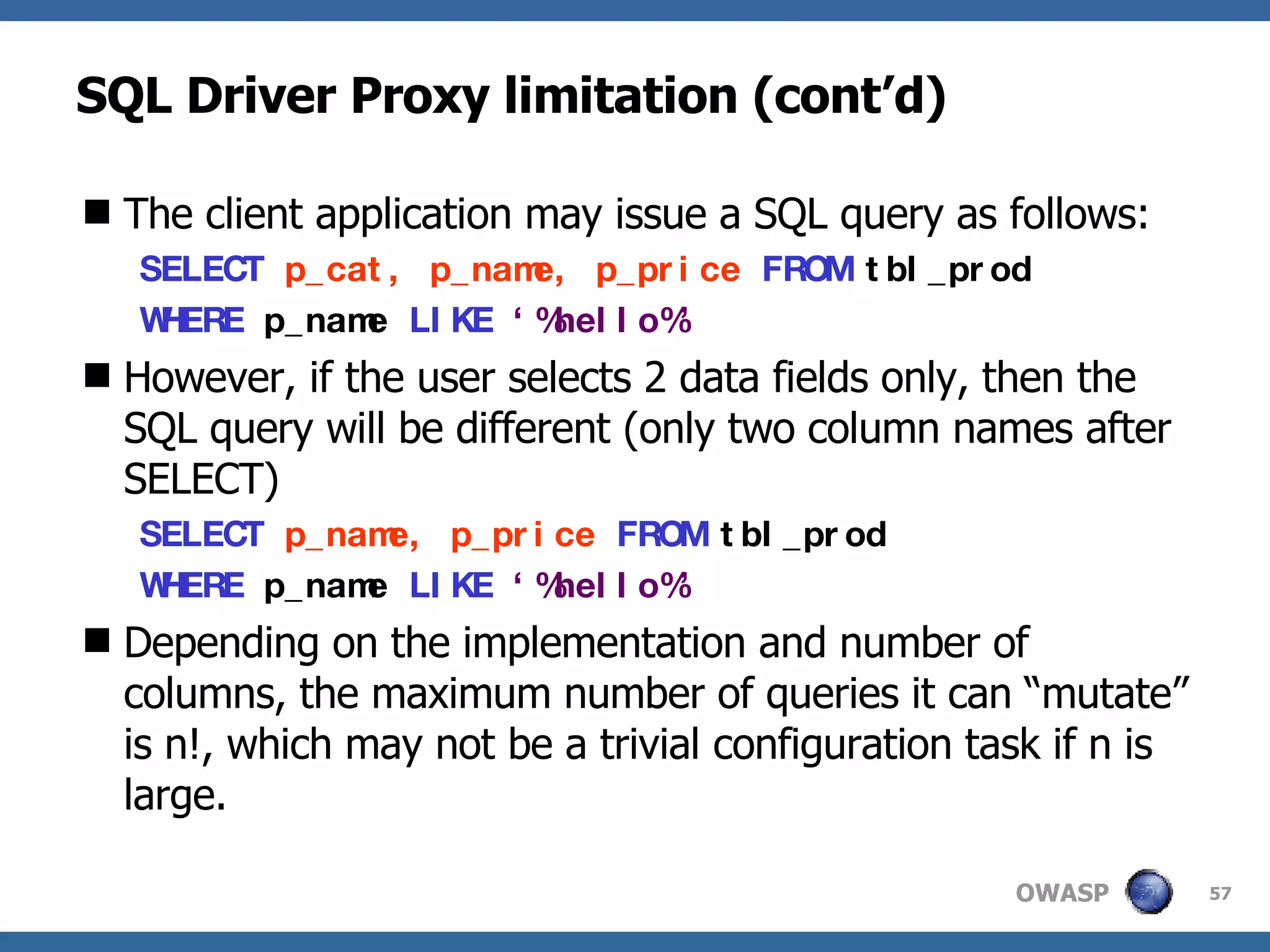 SQL Driver Proxy limitation (cont’d) The client application may issue a SQL query as follows: SELECT   p_cat, p_name, p_price   FROM   tbl_prod   WHERE   p_name   LIKE   ‘%hello%’   However, if the user selects 2 data fields only, then the SQL query will be different (only two column names after SELECT) SELECT   p_name, p_price   FROM   tbl_prod   WHERE   p_name   LIKE   ‘%hello%’   Depending on the implementation and number of columns, the maximum number of queries it can “mutate” is n!, which may not be a trivial configuration task if n is large. 