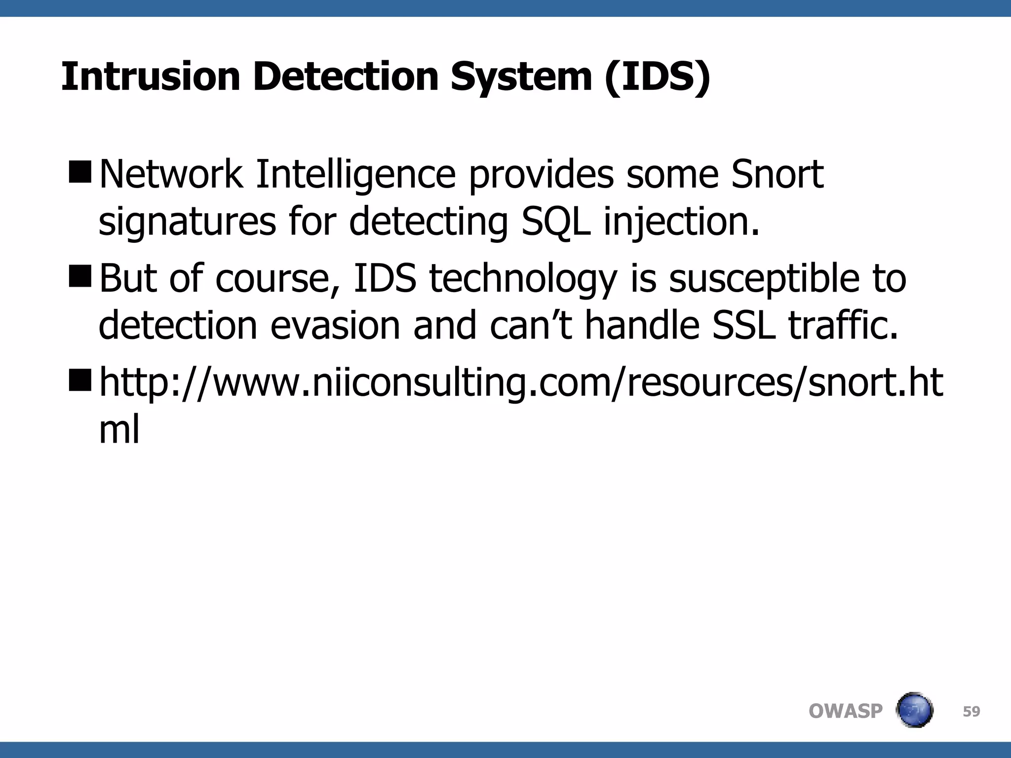 Intrusion Detection System (IDS) Network Intelligence provides some Snort signatures for detecting SQL injection.  But of course, IDS technology is susceptible to detection evasion and can’t handle SSL traffic. http://www.niiconsulting.com/resources/snort.html 