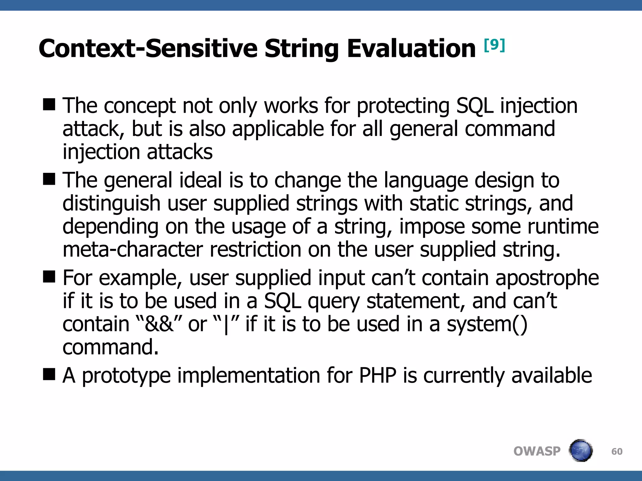 Context-Sensitive String Evaluation   [9] The concept not only works for protecting SQL injection attack, but is also applicable for all general command injection attacks The general ideal is to change the language design to distinguish user supplied strings with static strings, and depending on the usage of a string, impose some runtime meta-character restriction on the user supplied string.  For example, user supplied input can’t contain apostrophe if it is to be used in a SQL query statement, and can’t contain “&&” or “|” if it is to be used in a system() command.  A  prototype implementation for PHP  is currently available 