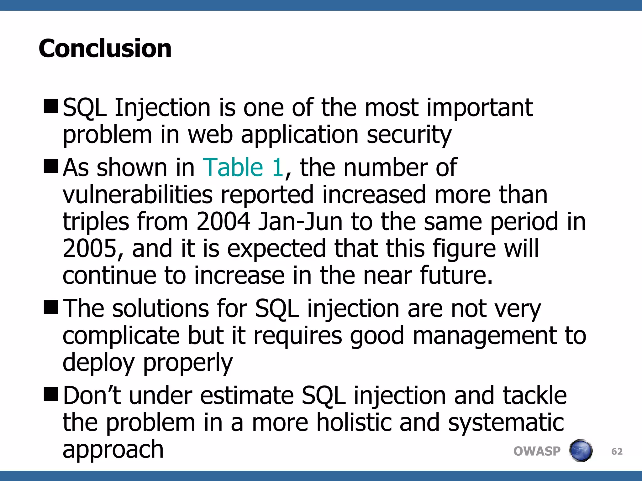 Conclusion SQL Injection is one of the most important problem in web application security As shown in  Table 1 , the number of vulnerabilities reported increased more than triples from 2004 Jan-Jun to the same period in 2005, and it is expected that this figure will continue to increase in the near future. The solutions for SQL injection are not very complicate but it requires good management to deploy properly Don’t under estimate SQL injection and tackle the problem in a more holistic and systematic approach 