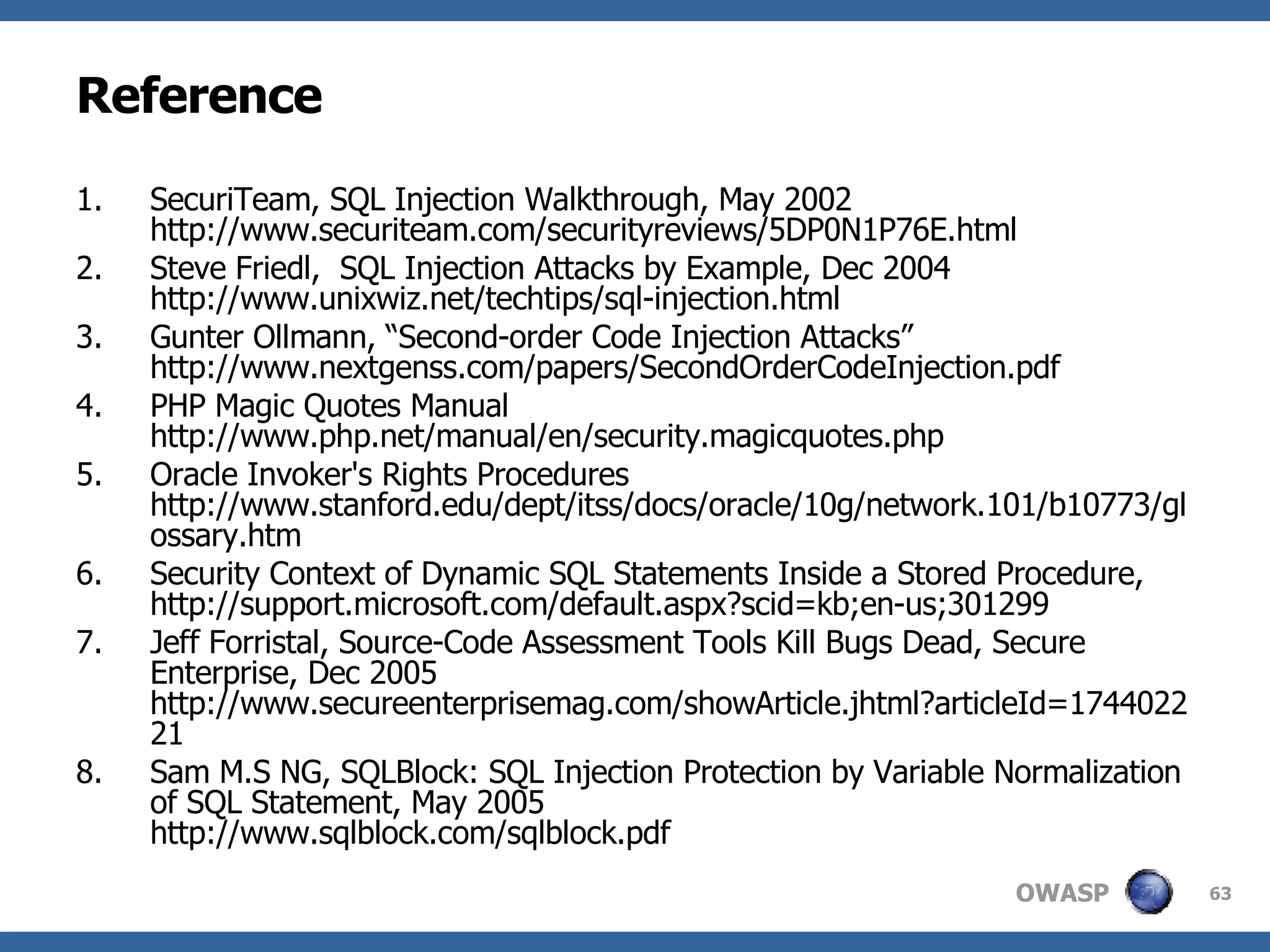 Reference SecuriTeam, SQL Injection Walkthrough, May 2002 http://www.securiteam.com/securityreviews/5DP0N1P76E.html Steve Friedl,  SQL Injection Attacks by Example, Dec 2004 http://www.unixwiz.net/techtips/sql-injection.html Gunter Ollmann, “Second-order Code Injection Attacks” http://www.nextgenss.com/papers/SecondOrderCodeInjection.pdf PHP Magic Quotes Manual http://www.php.net/manual/en/security.magicquotes.php Oracle Invoker's Rights Procedures http://www.stanford.edu/dept/itss/docs/oracle/10g/network.101/b10773/glossary.htm Security Context of Dynamic SQL Statements Inside a Stored Procedure, http://support.microsoft.com/default.aspx?scid=kb;en-us;301299 Jeff Forristal, Source-Code Assessment Tools Kill Bugs Dead, Secure Enterprise, Dec 2005 http://www.secureenterprisemag.com/showArticle.jhtml?articleId=174402221 Sam M.S NG, SQLBlock: SQL Injection Protection by Variable Normalization of SQL Statement, May 2005 http://www.sqlblock.com/sqlblock.pdf 