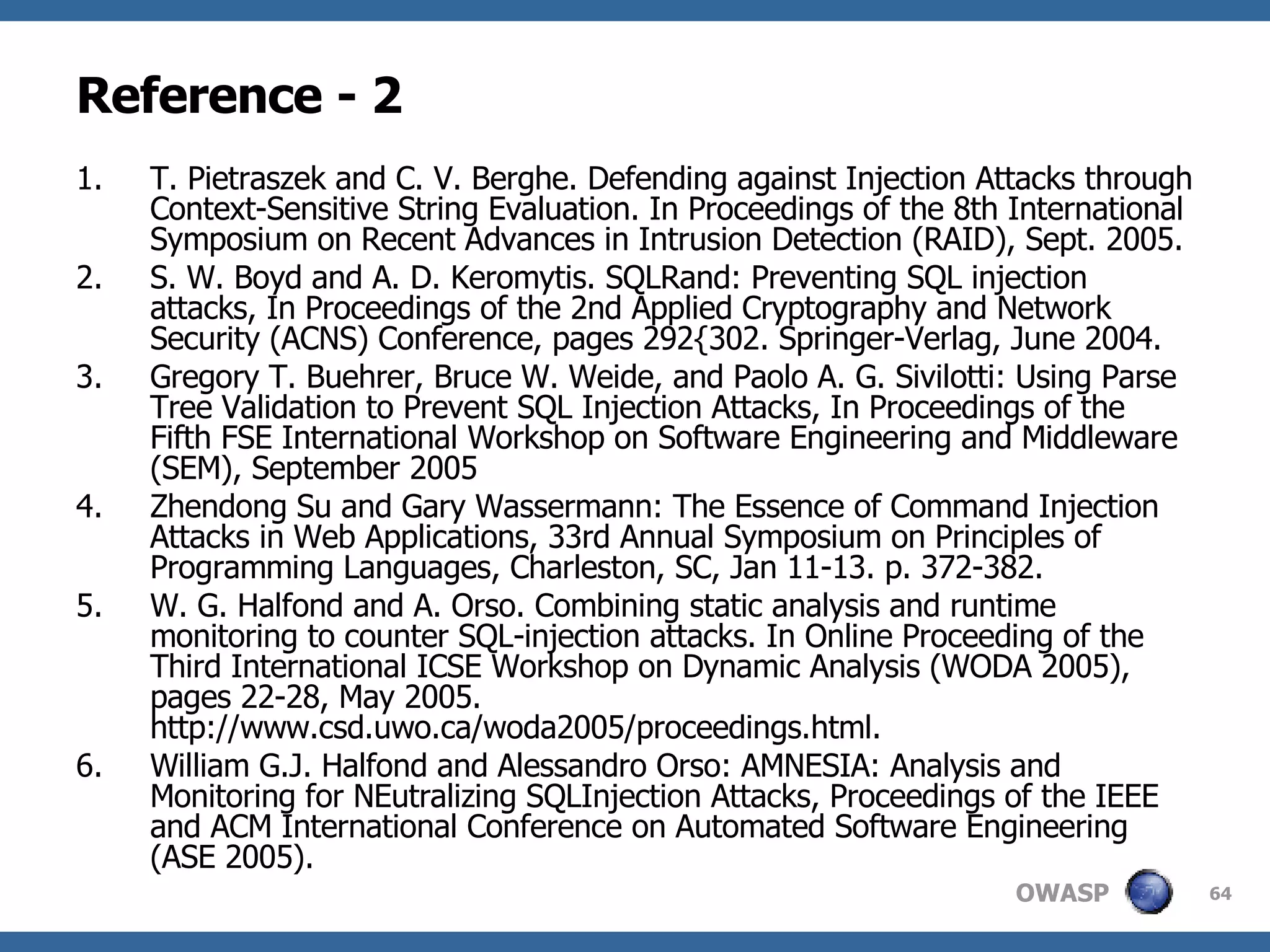 Reference - 2 T. Pietraszek and C. V. Berghe. Defending against Injection Attacks through Context-Sensitive String Evaluation. In Proceedings of the 8th International Symposium on Recent Advances in Intrusion Detection (RAID), Sept. 2005. S. W. Boyd and A. D. Keromytis. SQLRand: Preventing SQL injection attacks, In Proceedings of the 2nd Applied Cryptography and Network Security (ACNS) Conference, pages 292{302. Springer-Verlag, June 2004. Gregory T. Buehrer, Bruce W. Weide, and Paolo A. G. Sivilotti: Using Parse Tree Validation to Prevent SQL Injection Attacks, In Proceedings of the Fifth FSE International Workshop on Software Engineering and Middleware (SEM), September 2005 Zhendong Su and Gary Wassermann: The Essence of Command Injection Attacks in Web Applications, 33rd Annual Symposium on Principles of Programming Languages, Charleston, SC, Jan 11-13. p. 372-382.  W. G. Halfond and A. Orso. Combining static analysis and runtime monitoring to counter SQL-injection attacks. In Online Proceeding of the Third International ICSE Workshop on Dynamic Analysis (WODA 2005), pages 22-28, May 2005. http://www.csd.uwo.ca/woda2005/proceedings.html. William G.J. Halfond and Alessandro Orso: AMNESIA: Analysis and Monitoring for NEutralizing SQLInjection Attacks, Proceedings of the IEEE and ACM International Conference on Automated Software Engineering (ASE 2005). 