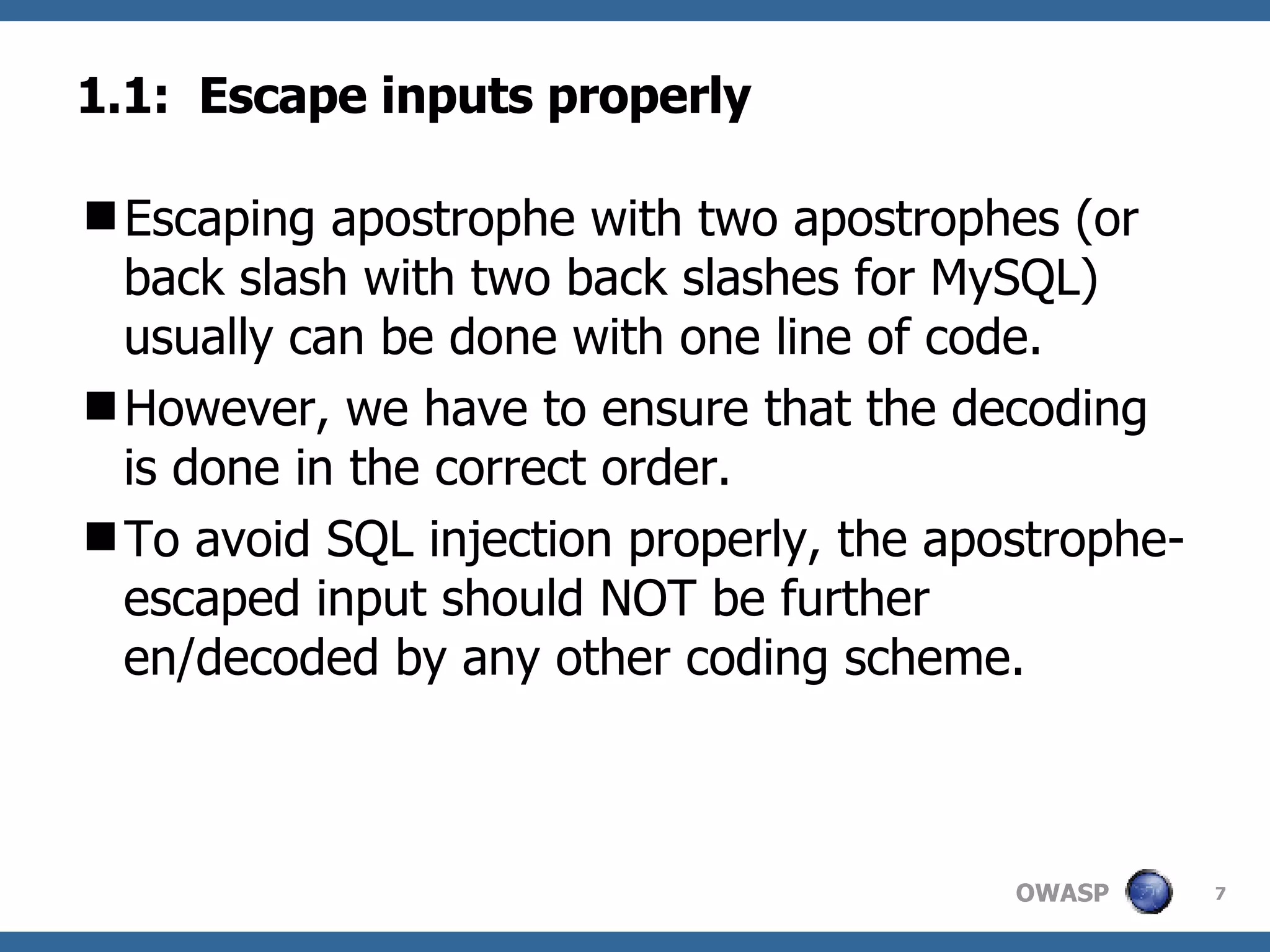 1.1:  Escape inputs properly Escaping apostrophe with two apostrophes (or back slash with two back slashes for MySQL) usually can be done with one line of code.  However, we have to ensure that the decoding is done in the correct order.  To avoid SQL injection properly, the apostrophe-escaped input should NOT be further en/decoded by any other coding scheme. 