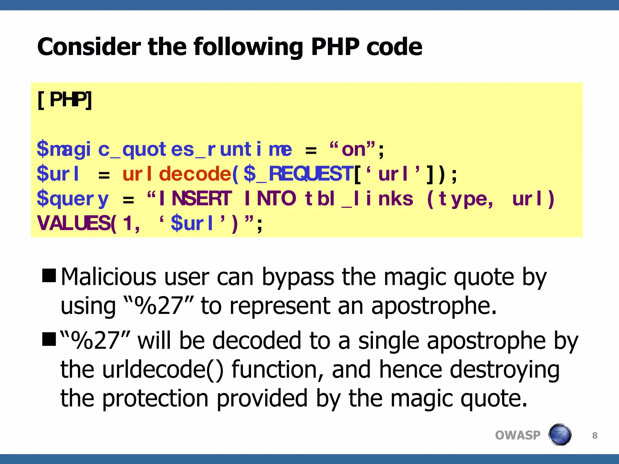 Consider the following PHP code Malicious user can bypass the magic quote by using “%27” to represent an apostrophe.  “ %27” will be decoded to a single apostrophe by the urldecode() function, and hence destroying the protection provided by the magic quote. [PHP] $magic_quotes_runtime  =  “on” ; $url  =  urldecode ($_REQUEST [ ‘url’ ]); $query  =  “INSERT INTO tbl_links (type, url) VALUES(1, ‘ $url ’)” ; 