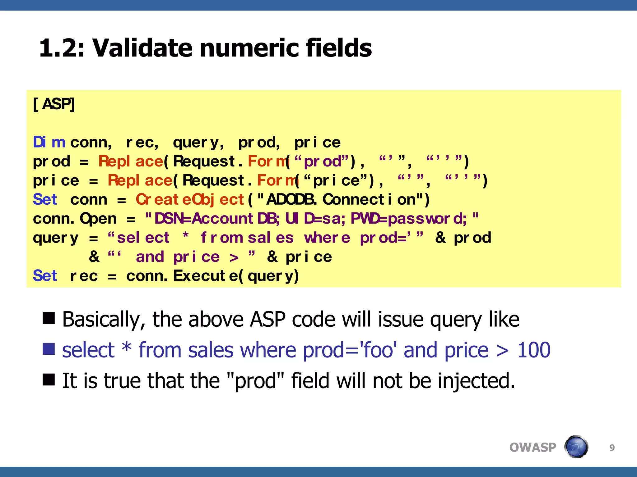 1.2: Validate numeric fields Basically, the above ASP code will issue query like select * from sales where prod='foo' and price > 100 It is true that the "prod" field will not be injected. [ASP] Dim  conn, rec, query, prod, price prod =  Replace (Request. Form ( “prod” ),  “’ ”,  “’’” ) price =  Replace (Request. Form (“price”),  “’” ,  “’’” ) Set  conn =  CreateObject ("ADODB.Connection") conn.Open =  "DSN=AccountDB;UID=sa;PWD=password;" query =  “select * from sales where prod=’”  & prod  &  “‘ and price > ”  & price Set  rec = conn.Execute(query) 