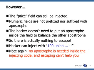 However… The "price" field can still be injected Numeric fields are not prefixed nor suffixed with apostrophe The hacker doesn't need to put an apostrophe inside the field to balance the other apostrophe So there is actually nothing to escape!  Hacker can inject with “ 100 union ... -- ” Note again,  no apostrophe is needed inside the injecting code, and escaping can’t help you 