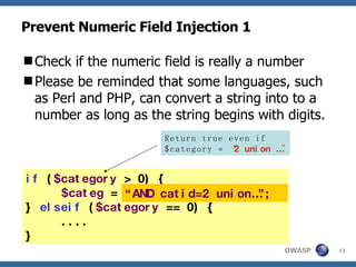 Prevent Numeric Field Injection 1 Check if the numeric field is really a number Please be reminded that some languages, such as Perl and PHP, can convert a string into to a number as long as the string begins with digits.  if  ( $category  > 0) { $categ  =  "AND catid=$category "; }  elseif  ( $category  == 0) { .... } “ AND catid=2 union…”; Return true even if  $category = “ 2 union … ” 