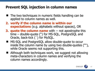 Prevent SQL injection in column names The two techniques in numeric fields handling can be applied to column names as well.  verify if the column name is within our expectations  (e.g. alphabets without spaces), OR quote the column name  with -- not apostrophe this time – double-quote (“) for MS-SQL, PostgreSQL and Oracle, back-tick (`) for MySQL.  MS-SQL and PostgreSQL allow double-quote to occur inside the column name by using two double-quotes (““), while Oracle seems not supporting this. Although both techniques work, we suggest not allowing meta-characters in column names and verifying the column names accordingly. 
