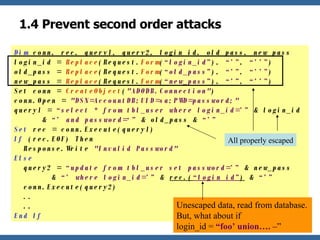 1.4 Prevent second order attacks Dim  conn, rec, query1, query2, login_id, old_pass, new_pass login_id =  Replace (Request. Form ( “login_id” ),  “’” ,  “’’” ) old_pass =  Replace (Request. Form ( “old_pass” ),  “’” ,  “’’” ) new_pass =  Replace (Request. Form ( “new_pass” ),  “’” ,  “’’” ) Set conn =  CreateObject ( "ADODB.Connection" ) conn.Open =  "DSN=AccountDB;UID=sa;PWD=password;" query1 =  “select * from tbl_user where login_id=’”  & login_id    &  “’ and password=‘”  & old_pass &  “’”  Set  rec = conn.Execute(query1) If  (rec.EOF) Then   Response.Write  "Invalid Password" Else   query2 =  “update from tbl_user set password=’”  & new_pass    &  “’ where login_id=’”  &  rec.( “login_id” )  &  “’”   conn.Execute(query2)   ..   .. End If Unescaped data, read from database. But, what about if  login_id =  “foo’ union…. – ” All properly escaped 