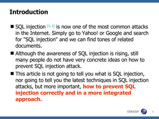 Introduction SQL injection  [1,  2 ]  is now one of the most common attacks in the Internet. Simply go to Yahoo! or Google and search for "SQL injection" and we can find tones of related documents.  Although the awareness of SQL injection is rising, still many people do not have very concrete ideas on how to prevent SQL injection attack.  This article is not going to tell you what is SQL injection, nor going to tell you the latest techniques in SQL injection attacks, but more important,  how to prevent SQL injection   correctly and in a more integrated approach. 