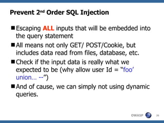 Prevent 2 nd  Order SQL Injection Escaping  ALL  inputs that will be embedded into the query statement  All means not only GET/ POST/Cookie, but includes data read from files, database, etc. Check if the input data is really what we expected to be (why allow user Id = “ foo’ union… -- ”)  And of cause, we can simply not using dynamic queries. 
