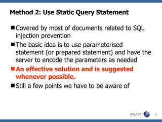 Method 2: Use Static Query Statement Covered by most of documents related to SQL injection prevention The basic idea is to use parameterised statement (or prepared statement) and have the server to encode the parameters as needed An effective solution and is suggested whenever possible.  Still a few points we have to be aware of 