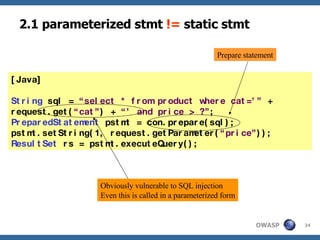 2.1 parameterized stmt  !=  static stmt [Java] String  sql =  “select * from product where cat=’”  +  request.get( “cat” ) +  “’ and price > ?” ; PreparedStatement  pstmt = con.prepare(sql); pstmt.setString(1, request.getParameter( “price” )); ResultSet  rs = pstmt.executeQuery(); Obviously vulnerable to SQL injection Even this is called in a parameterized form Prepare statement 