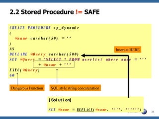 2.2 Stored Procedure  !=  SAFE CREATE PROCEDURE  sp_dynamic (   @name  varchar(50) = '' ) AS DECLARE   @Query  varchar(500) SET   @Query  =  'SELECT * FROM userlist where name = '''   +  @name  +  ''' EXEC( @Query ) GO Dangerous Function SQL style string concatenation [Solution] SET   @name  =  REPLACE ( @name ,  '''' ,  '''''' ) Insert at HERE 