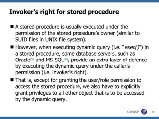 Invoker’s right for stored procedure A stored procedure is usually executed under the permission of the stored procedure’s owner (similar to SUID files in UNIX file system).  However, when executing dynamic query (i.e. “ exec() ”) in a stored procedure, some database servers, such as Oracle [ 5 ]  and MS-SQL [ 6 ] , provide an extra layer of defence by executing the dynamic query under the caller’s permission  (i.e. invoker’s right) .  That is, except for granting the user/role permission to access the stored procedure, we also have to explicitly grant privileges to all other object that is to be accessed by the dynamic query.  