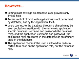 However... Setting least privilege on database layer provides only limited help Access control of most web applications is not performed by database, but by the application itself.  Users connect to the database through a shared (may be even pooled) connection with the same web application specific database username and password (the database role), and the application username and password (the application role) are stored in the database as an ordinary table in the database.  The application checks if the user is allowed to perform certain task base on the application role, not the database role. 