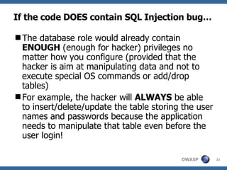 If the code DOES contain SQL Injection bug… The database role would  already  contain  ENOUGH   (enough for hacker)  privileges no matter how you configure (provided that the  hacker  is aim at manipulating data and not to execute special OS commands or add/drop tables)  For example, the hacker will  ALWAYS  be able to insert/delete/update the table storing the  user names and passwords  because the application needs to manipulate that table even before the user login! 