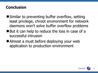 Conclusion Similar to preventing buffer overflow, setting least privilege, chroot environment for network daemons won’t solve buffer overflow problems But it can help to reduce the loss in case of a successful intrusion Almost a must before deploying your web application to production environment 