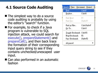 4.1 Source Code Auditing The simplest way to do a source code auditing is probably by using the editor’s “search” function.  For example, to check if a Java program is vulnerable to SQL injection attack, we could search for  execute() ,  prepareStatement()  and  prepareCall() , and then back trace the formation of their corresponding input query string to see if they contains unchecked/unescaped  user input. Can also performed in an automatic fashion 