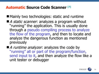 Automatic  Source Code Scanner  [7] Mainly  two  technologies : static and runtime A static scanner :  analyzes a program without “running” the application. This is usually done through a  pseudo compiling process to analyze the flow of the program , and then to locate and analyze the dangerous function as mentioned  previously A  runtime analyzer :  analyzes the code by  “running” all or part of the program/function, send input to it , and then analyze the flow like a unit tester or debugger 
