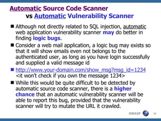 Automatic  Source Code Scanner   vs  Automatic  Vulnerability Scanner Although not directly related to SQL injection,  automatic  web application vulnerability scanner  may  do better in finding  logic bugs .  C onsider a web mail application ,  a logic bug may exists so that it will show emails even not belongs to the authenticated user, as long as you have login successfully and supplied  a  valid message id http://www.your-domain.com/show_msg?msg_id=1234 <it won’t check if you own the message 1234> While this would be quite difficult to be detected by  automatic  source code scanner, there is a  higher chance  that an automatic vulnerability scanner will be able to report this bug, provided that the vulnerability scanner will try to mutate the URL it crawled. 