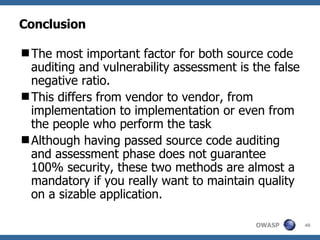 Conclusion T he most important factor for both source code auditing and vulnerability assessment is  the  false negative ratio.  T his differs from vendor to vendor, from implementation to implementation or even from  the people who perform the task Although having passed source code auditing and assessment phase does not guarantee 100% security, these two  method s are almost a mandatory if you really want to maintain quality on a sizable application. 