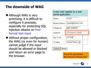 The downside of WAG Although WA G  is very promising, it is difficult to configure it precisely, especially for protecting SQL injection attacks on  free-format text input Without proper configuration, the  WAG  ( or  even for human) cannot judge if the input should be allowed or blocked and return an error page to the browser. A new user register to a  web portal application N oted the apostrophe But should we block this? 