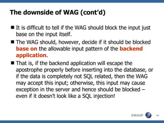 The downside of WAG (cont’d) I t is difficult to tell if the  WAG  should block the input just base on the input itself.  The  WAG  should, however, decide if it should be blocked  base on  the allowable input pattern of the  backend application .  That is , if the backend application will escape the apostrophe properly before inserting into the database, or if the data is completely not SQL related, then the  WAG  may accept this input; otherwise, this input may cause exception in the server and hence should be blocked – even if it doesn’t look like a SQL injection! 