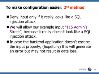 To make configuration easier:  2 nd  method Den y  input only if it really looks like a SQL injection attack We will allow our example input “ 115 Admin’s Street ”, because it really doesn’t look like a SQL injection attack.  In case the backend application d oesn ’t escape the input properly,  (hopefully)  this will generate an error but may not result in data lose.  