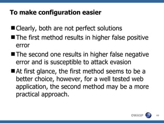 To make configuration easier Clearly, both are not perfect solutions T he first method result s  in higher false positive  error T he second one result s  in higher false negative error and is susceptible to attack evasion At first glance, the first method seems to be a better choice, however,  for  a well tested web application, the second method may be a more practical approach. 