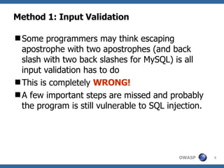 Method 1: Input Validation Some programmers may think escaping apostrophe with two apostrophes (and back slash with two back slashes for MySQL) is all input validation has to do This is completely  WRONG!  A few important steps are missed and probably the program is still vulnerable to SQL injection.  