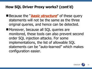 How SQL Driver Proxy works? (cont’d) Because the “ basic structure ” of these query statements will not be the same as the three original queries, and hence can be detected. Moreover, because all SQL queries are monitored, these tools can also prevent second order SQL injection attacks. For some implementations, the list of allowable SQL statements can be “auto-learned” which makes configuration easier. 