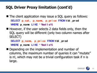 SQL Driver Proxy limitation (cont’d) The client application may issue a SQL query as follows: SELECT   p_cat, p_name, p_price   FROM   tbl_prod   WHERE   p_name   LIKE   ‘%hello%’   However, if the user selects 2 data fields only, then the SQL query will be different (only two column names after SELECT) SELECT   p_name, p_price   FROM   tbl_prod   WHERE   p_name   LIKE   ‘%hello%’   Depending on the implementation and number of columns, the maximum number of queries it can “mutate” is n!, which may not be a trivial configuration task if n is large. 