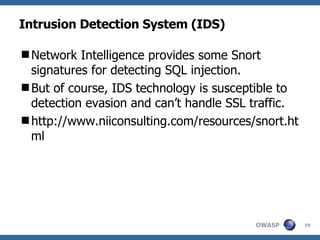 Intrusion Detection System (IDS) Network Intelligence provides some Snort signatures for detecting SQL injection.  But of course, IDS technology is susceptible to detection evasion and can’t handle SSL traffic. http://www.niiconsulting.com/resources/snort.html 