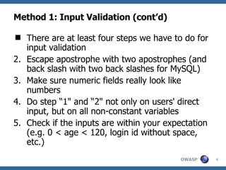 Method 1: Input Validation (cont’d) There are at least four steps we have to do for input validation Escape apostrophe with two apostrophes (and back slash with two back slashes for MySQL) Make sure numeric fields really look like numbers Do step “1" and “2" not only on users' direct input, but on all non-constant variables Check if the inputs are within your expectation (e.g. 0 < age < 120, login id without space, etc.) 