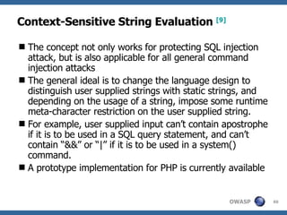 Context-Sensitive String Evaluation   [9] The concept not only works for protecting SQL injection attack, but is also applicable for all general command injection attacks The general ideal is to change the language design to distinguish user supplied strings with static strings, and depending on the usage of a string, impose some runtime meta-character restriction on the user supplied string.  For example, user supplied input can’t contain apostrophe if it is to be used in a SQL query statement, and can’t contain “&&” or “|” if it is to be used in a system() command.  A  prototype implementation for PHP  is currently available 
