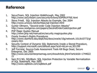 Reference SecuriTeam, SQL Injection Walkthrough, May 2002 http://www.securiteam.com/securityreviews/5DP0N1P76E.html Steve Friedl,  SQL Injection Attacks by Example, Dec 2004 http://www.unixwiz.net/techtips/sql-injection.html Gunter Ollmann, “Second-order Code Injection Attacks” http://www.nextgenss.com/papers/SecondOrderCodeInjection.pdf PHP Magic Quotes Manual http://www.php.net/manual/en/security.magicquotes.php Oracle Invoker's Rights Procedures http://www.stanford.edu/dept/itss/docs/oracle/10g/network.101/b10773/glossary.htm Security Context of Dynamic SQL Statements Inside a Stored Procedure, http://support.microsoft.com/default.aspx?scid=kb;en-us;301299 Jeff Forristal, Source-Code Assessment Tools Kill Bugs Dead, Secure Enterprise, Dec 2005 http://www.secureenterprisemag.com/showArticle.jhtml?articleId=174402221 Sam M.S NG, SQLBlock: SQL Injection Protection by Variable Normalization of SQL Statement, May 2005 http://www.sqlblock.com/sqlblock.pdf 